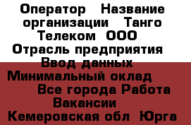 Оператор › Название организации ­ Танго Телеком, ООО › Отрасль предприятия ­ Ввод данных › Минимальный оклад ­ 13 000 - Все города Работа » Вакансии   . Кемеровская обл.,Юрга г.